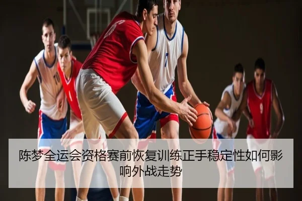 陈梦全运会资格赛前恢复训练正手稳定性如何影响外战走势