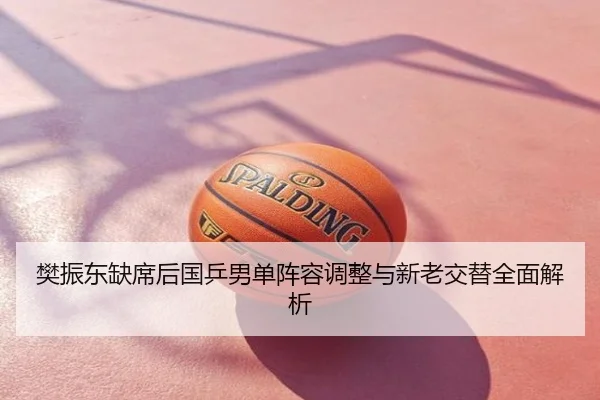 樊振东缺席后国乒男单阵容调整与新老交替全面解析