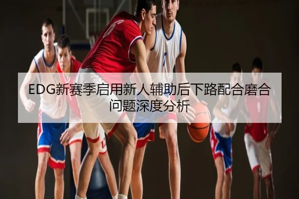 EDG新赛季启用新人辅助后下路配合磨合问题深度分析