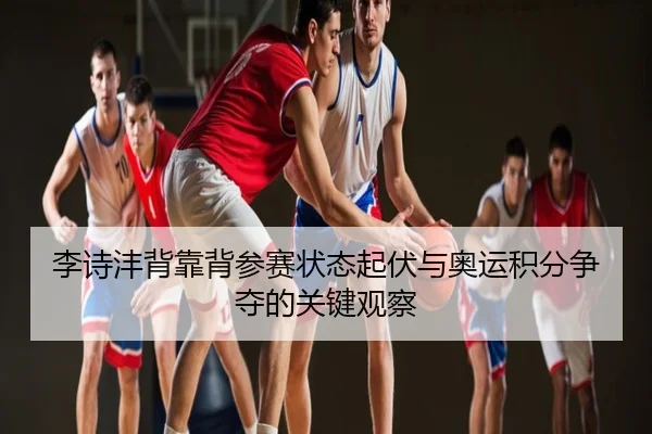 李诗沣背靠背参赛状态起伏与奥运积分争夺的关键观察