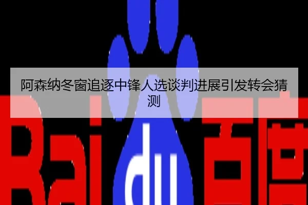 阿森纳冬窗追逐中锋人选谈判进展引发转会猜测